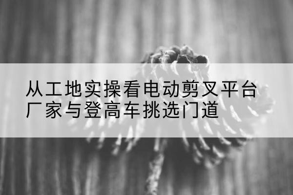 夏河电动剪叉升降平台厂家-从工地实操看电动剪叉平台厂家与登高车挑选门道