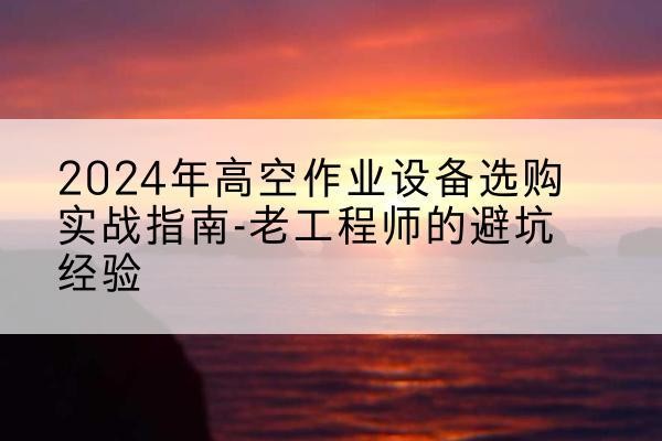 夏河高空作业升降机厂家推荐-2024年高空作业设备选购实战指南-老工程师的避坑经验