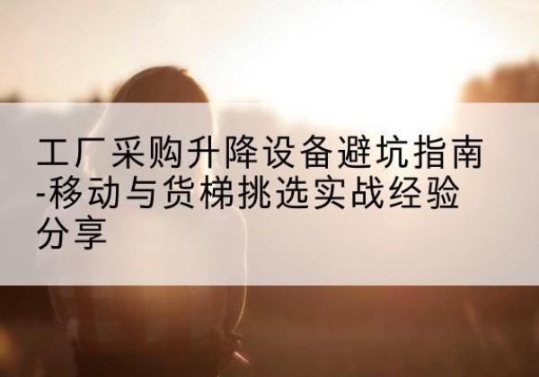 夏河移动式升降机怎么选-工厂采购升降设备避坑指南-移动与货梯挑选实战经验分享