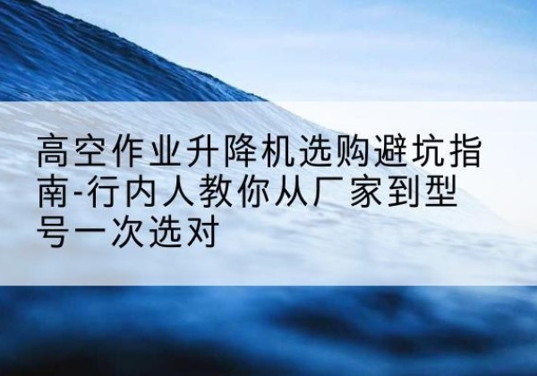 夏河升降平台厂家-高空作业升降机选购避坑指南-行内人教你从厂家到型号一次选对
