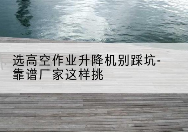 夏河剪叉式升降机厂家-选高空作业升降机别踩坑-靠谱厂家这样挑