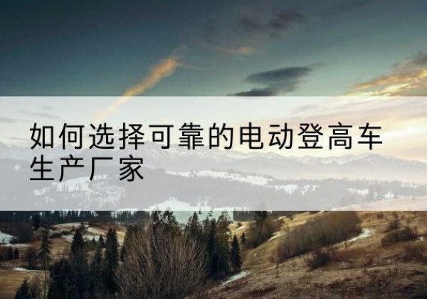 夏河电动登高车厂家-如何选择可靠的电动登高车生产厂家