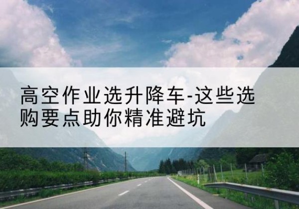 夏河升降车厂家-高空作业选升降车-这些选购要点助你*避坑