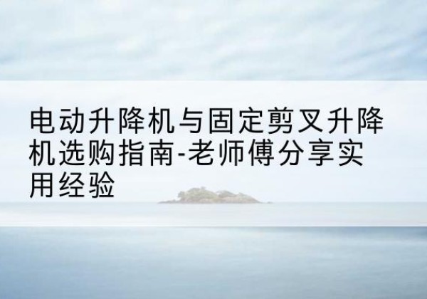 夏河电动升降机怎么选-电动升降机与固定剪叉升降机选购指南-老师傅分享实用经验