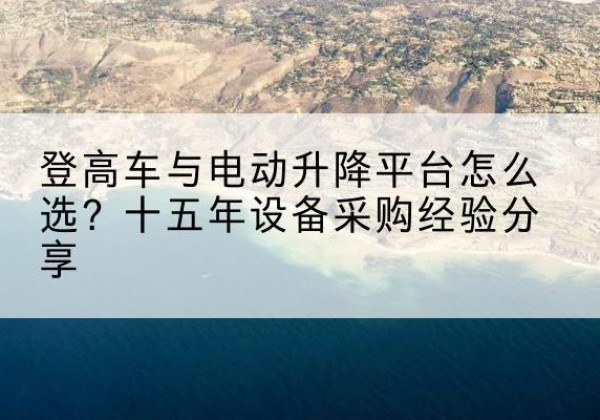 夏河登高车厂家厂家-登高车与电动升降平台怎么选？十五年设备采购经验分享