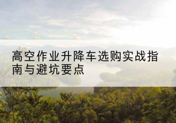 夏河升降车怎么选-高空作业升降车选购实战指南与避坑要点