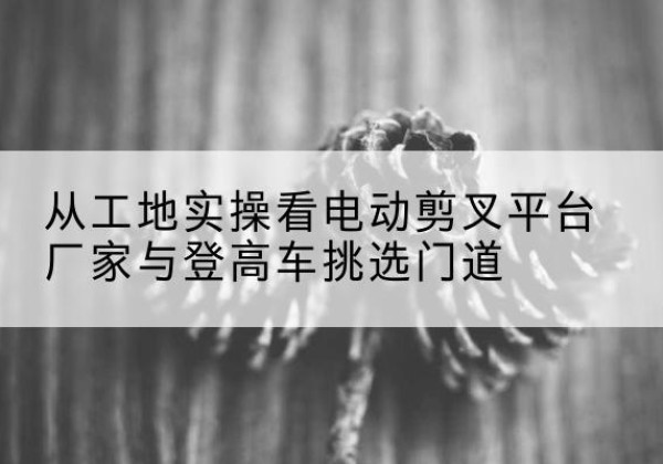 夏河电动剪叉升降平台厂家-从工地实操看电动剪叉平台厂家与登高车挑选门道