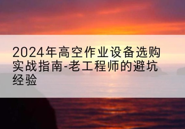 夏河高空作业升降机厂家推荐-2024年高空作业设备选购实战指南-老工程师的避坑经验