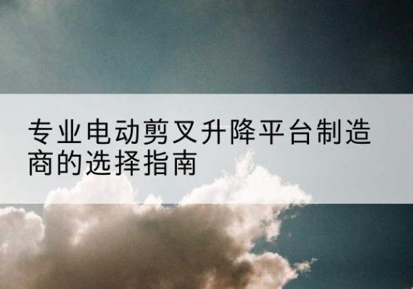 夏河电动剪叉升降平台厂家-专业电动剪叉升降平台制造商的选择指南