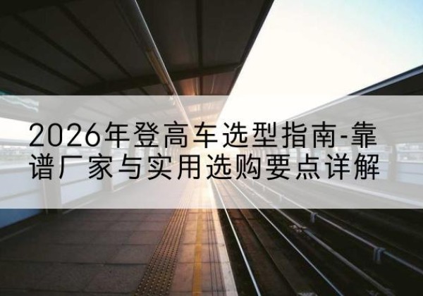 夏河登高车厂家推荐-2026年登高车选型指南-靠谱厂家与实用选购要点详解